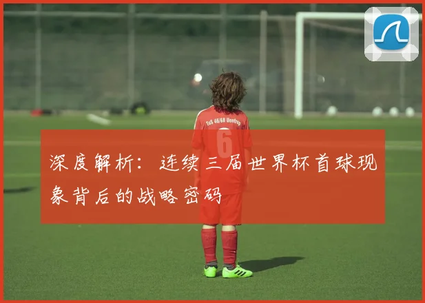 深度解析:连续三届世界杯首球现象背后的战略密码