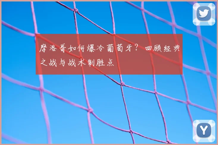 摩洛哥如何爆冷葡萄牙?回顾经典之战与战术制胜点