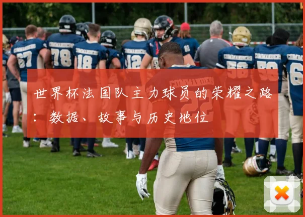 世界杯法国队主力球员的荣耀之路:数据、故事与历史地位