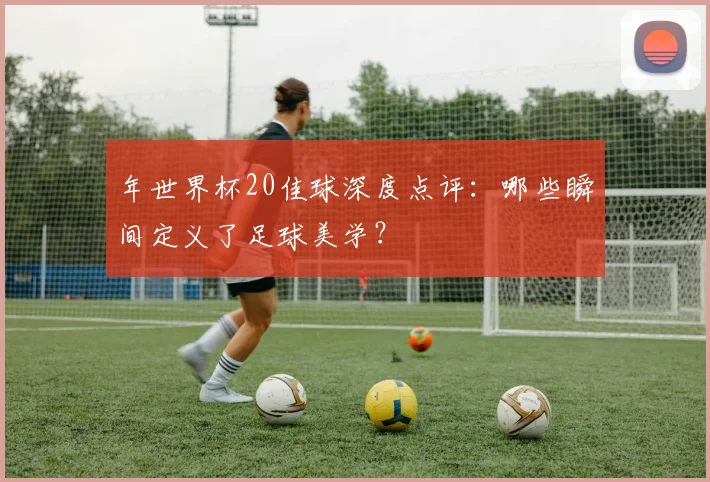 年世界杯20佳球深度点评:哪些瞬间定义了足球美学?