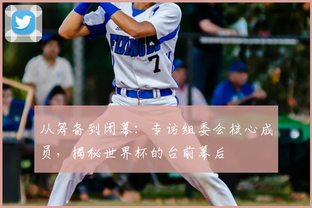 从筹备到闭幕:专访组委会核心成员,揭秘世界杯的台前幕后
