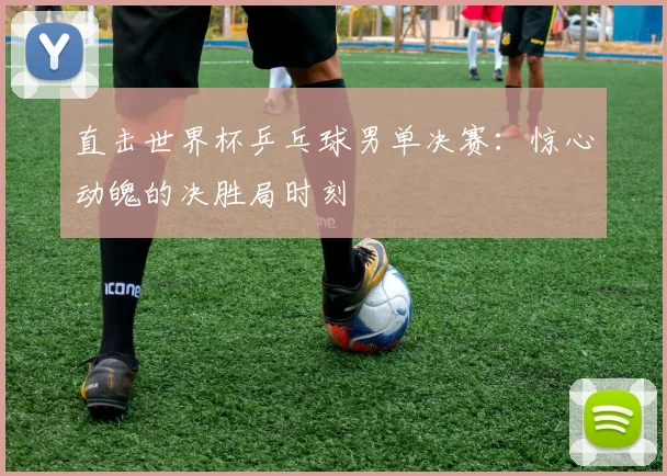 直击世界杯乒乓球男单决赛：惊心动魄的决胜局时刻