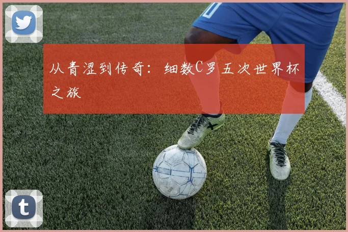 从青涩到传奇:细数C罗五次世界杯之旅