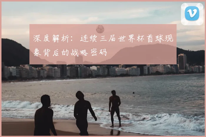 深度解析:连续三届世界杯首球现象背后的战略密码