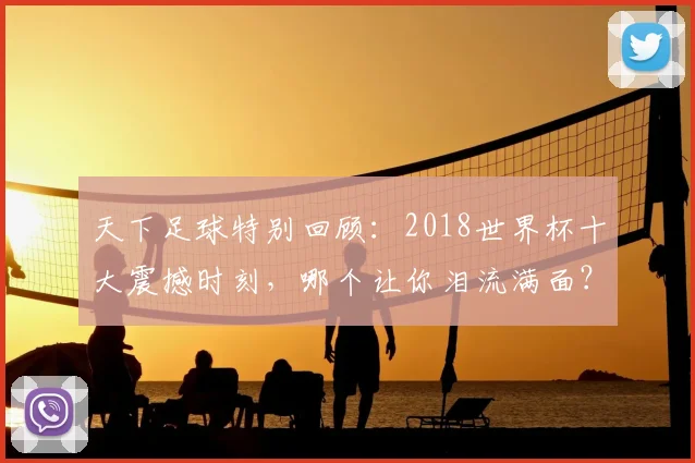 天下足球特别回顾:2018世界杯十大震撼时刻,哪个让你泪流满面?