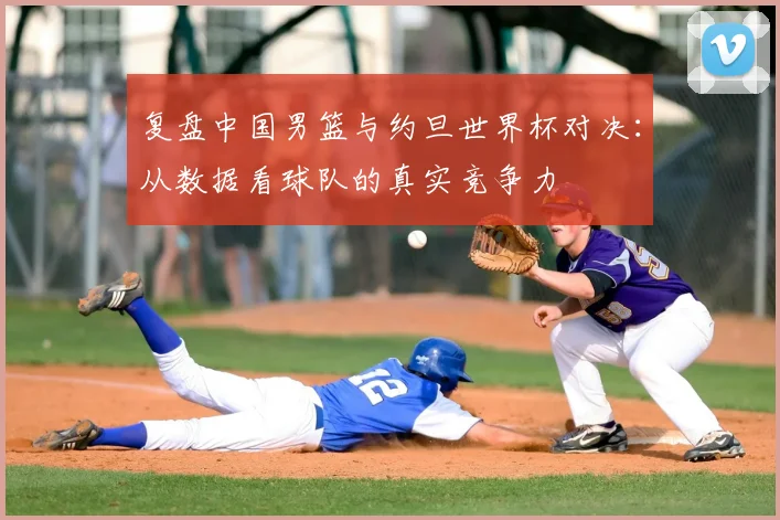 复盘中国男篮与约旦世界杯对决:从数据看球队的真实竞争力