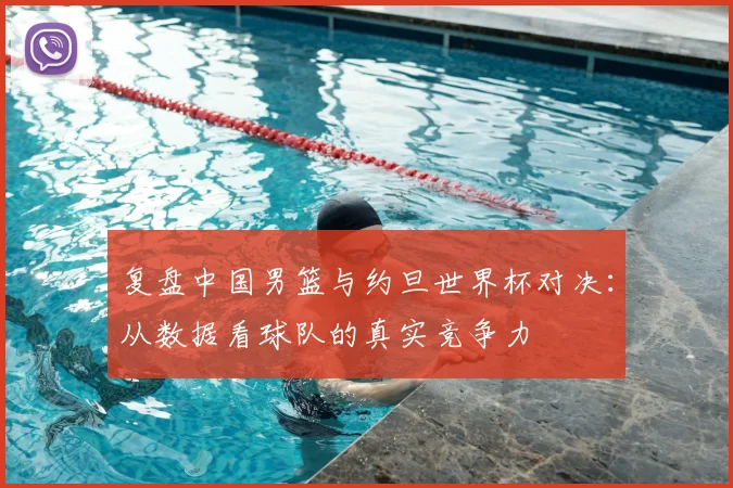复盘中国男篮与约旦世界杯对决:从数据看球队的真实竞争力