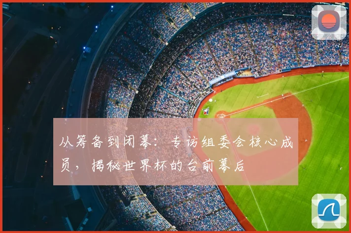 从筹备到闭幕:专访组委会核心成员,揭秘世界杯的台前幕后